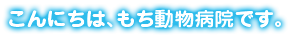 こんにちは、もち動物病院です。